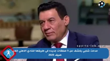 مدحت شلبي يكشف عن 5 صفقات جديدة في طريقها للنادي الأهلي خلال صيف 2025